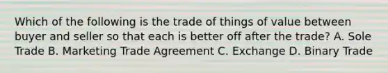 Which of the following is the trade of things of value between buyer and seller so that each is better off after the trade? A. Sole Trade B. Marketing Trade Agreement C. Exchange D. Binary Trade