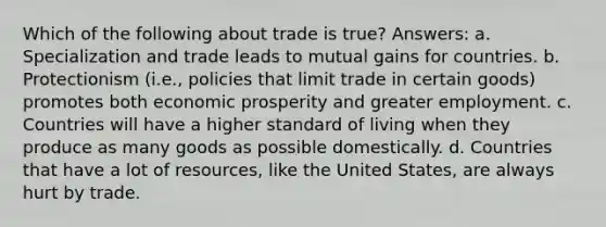 Which of the following about trade is true? Answers: a. Specialization and trade leads to mutual gains for countries. b. Protectionism (i.e., policies that limit trade in certain goods) promotes both economic prosperity and greater employment. c. Countries will have a higher standard of living when they produce as many goods as possible domestically. d. Countries that have a lot of resources, like the United States, are always hurt by trade.