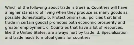 Which of the following about trade is true? a. Countries will have a higher standard of living when they produce as many goods as possible domestically. b. Protectionism (i.e., policies that limit trade in certain goods) promotes both economic prosperity and greater employment. c. Countries that have a lot of resources, like the United States, are always hurt by trade. d. Specialization and trade leads to mutual gains for countries.