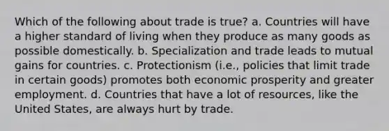 Which of the following about trade is true? a. Countries will have a higher standard of living when they produce as many goods as possible domestically. b. Specialization and trade leads to mutual gains for countries. c. Protectionism (i.e., policies that limit trade in certain goods) promotes both economic prosperity and greater employment. d. Countries that have a lot of resources, like the United States, are always hurt by trade.