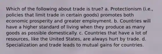 Which of the following about trade is true? a. Protectionism (i.e., policies that limit trade in certain goods) promotes both economic prosperity and greater employment. b. Countries will have a higher standard of living when they produce as many goods as possible domestically. c. Countries that have a lot of resources, like the United States, are always hurt by trade. d. Specialization and trade leads to mutual gains for countries.