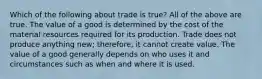 Which of the following about trade is true? All of the above are true. The value of a good is determined by the cost of the material resources required for its production. Trade does not produce anything new; therefore, it cannot create value. The value of a good generally depends on who uses it and circumstances such as when and where it is used.