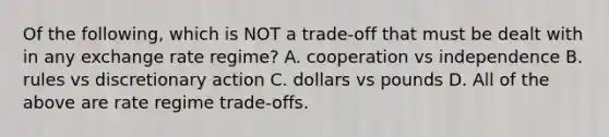 Of the following, which is NOT a trade-off that must be dealt with in any exchange rate regime? A. cooperation vs independence B. rules vs discretionary action C. dollars vs pounds D. All of the above are rate regime trade-offs.