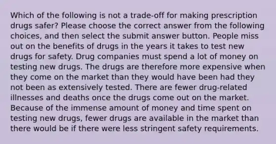 Which of the following is not a trade-off for making prescription drugs safer? Please choose the correct answer from the following choices, and then select the submit answer button. People miss out on the benefits of drugs in the years it takes to test new drugs for safety. Drug companies must spend a lot of money on testing new drugs. The drugs are therefore more expensive when they come on the market than they would have been had they not been as extensively tested. There are fewer drug-related illnesses and deaths once the drugs come out on the market. Because of the immense amount of money and time spent on testing new drugs, fewer drugs are available in the market than there would be if there were less stringent safety requirements.