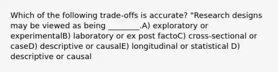 Which of the following trade-offs is accurate? "Research designs may be viewed as being ________.A) exploratory or experimentalB) laboratory or ex post factoC) cross-sectional or caseD) descriptive or causalE) longitudinal or statistical D) descriptive or causal