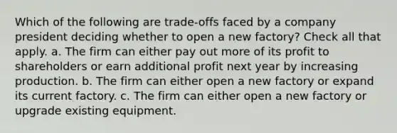 Which of the following are trade-offs faced by a company president deciding whether to open a new factory? Check all that apply. a. The firm can either pay out more of its profit to shareholders or earn additional profit next year by increasing production. b. The firm can either open a new factory or expand its current factory. c. The firm can either open a new factory or upgrade existing equipment.