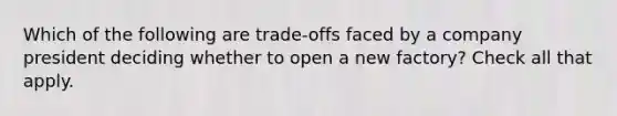 Which of the following are trade-offs faced by a company president deciding whether to open a new factory? Check all that apply.