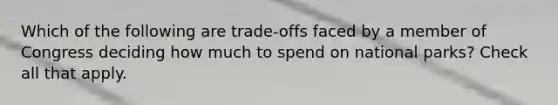 Which of the following are trade-offs faced by a member of Congress deciding how much to spend on national parks? Check all that apply.