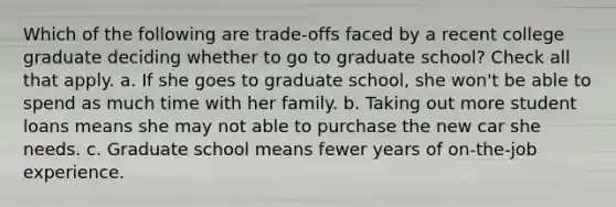 Which of the following are trade-offs faced by a recent college graduate deciding whether to go to graduate school? Check all that apply. a. If she goes to graduate school, she won't be able to spend as much time with her family. b. Taking out more student loans means she may not able to purchase the new car she needs. c. Graduate school means fewer years of on-the-job experience.