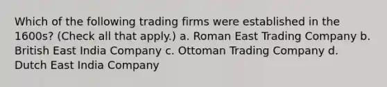 Which of the following trading firms were established in the 1600s? (Check all that apply.) a. Roman East Trading Company b. British East India Company c. Ottoman Trading Company d. Dutch East India Company