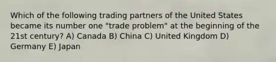 Which of the following trading partners of the United States became its number one "trade problem" at the beginning of the 21st century? A) Canada B) China C) United Kingdom D) Germany E) Japan