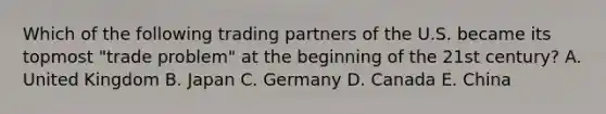 Which of the following trading partners of the U.S. became its topmost "trade problem" at the beginning of the 21st century? A. United Kingdom B. Japan C. Germany D. Canada E. China