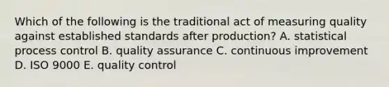 Which of the following is the traditional act of measuring quality against established standards after production? A. statistical process control B. quality assurance C. continuous improvement D. ISO 9000 E. quality control