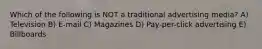 Which of the following is NOT a traditional advertising media? A) Television B) E-mail C) Magazines D) Pay-per-click advertising E) Billboards