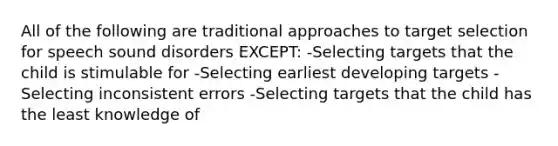 All of the following are traditional approaches to target selection for speech sound disorders EXCEPT: -Selecting targets that the child is stimulable for -Selecting earliest developing targets -Selecting inconsistent errors -Selecting targets that the child has the least knowledge of