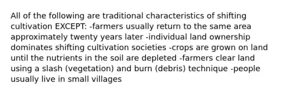 All of the following are traditional characteristics of shifting cultivation EXCEPT: -farmers usually return to the same area approximately twenty years later -individual land ownership dominates shifting cultivation societies -crops are grown on land until the nutrients in the soil are depleted -farmers clear land using a slash (vegetation) and burn (debris) technique -people usually live in small villages