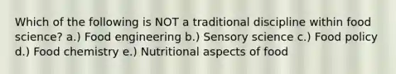 Which of the following is NOT a traditional discipline within food science? a.) Food engineering b.) Sensory science c.) Food policy d.) Food chemistry e.) Nutritional aspects of food