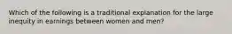 Which of the following is a traditional explanation for the large inequity in earnings between women and men?