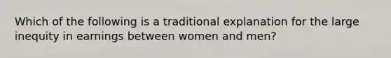 Which of the following is a traditional explanation for the large inequity in earnings between women and men?