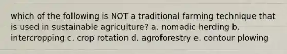 which of the following is NOT a traditional farming technique that is used in sustainable agriculture? a. nomadic herding b. intercropping c. crop rotation d. agroforestry e. contour plowing