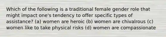 Which of the following is a traditional female gender role that might impact one's tendency to offer specific types of assistance? (a) women are heroic (b) women are chivalrous (c) women like to take physical risks (d) women are compassionate