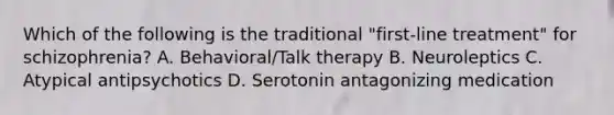 Which of the following is the traditional "first-line treatment" for schizophrenia? A. Behavioral/Talk therapy B. Neuroleptics C. Atypical antipsychotics D. Serotonin antagonizing medication