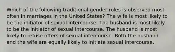 Which of the following traditional gender roles is observed most often in marriages in the United States? The wife is most likely to be the initiator of sexual intercourse. The husband is most likely to be the initiator of sexual intercourse. The husband is most likely to refuse offers of sexual intercourse. Both the husband and the wife are equally likely to initiate sexual intercourse.