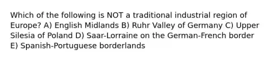 Which of the following is NOT a traditional industrial region of Europe? A) English Midlands B) Ruhr Valley of Germany C) Upper Silesia of Poland D) Saar-Lorraine on the German-French border E) Spanish-Portuguese borderlands