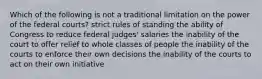 Which of the following is not a traditional limitation on the power of the federal courts? strict rules of standing the ability of Congress to reduce federal judges' salaries the inability of the court to offer relief to whole classes of people the inability of the courts to enforce their own decisions the inability of the courts to act on their own initiative