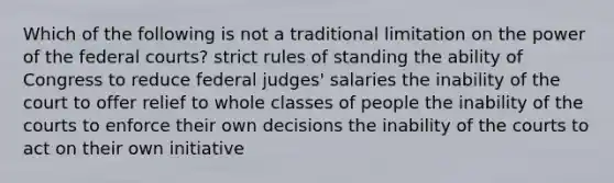 Which of the following is not a traditional limitation on the power of the federal courts? strict rules of standing the ability of Congress to reduce federal judges' salaries the inability of the court to offer relief to whole classes of people the inability of the courts to enforce their own decisions the inability of the courts to act on their own initiative