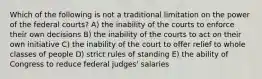 Which of the following is not a traditional limitation on the power of the federal courts? A) the inability of the courts to enforce their own decisions B) the inability of the courts to act on their own initiative C) the inability of the court to offer relief to whole classes of people D) strict rules of standing E) the ability of Congress to reduce federal judges' salaries