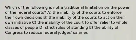 Which of the following is not a traditional limitation on the power of the federal courts? A) the inability of the courts to enforce their own decisions B) the inability of the courts to act on their own initiative C) the inability of the court to offer relief to whole classes of people D) strict rules of standing E) the ability of Congress to reduce federal judges' salaries