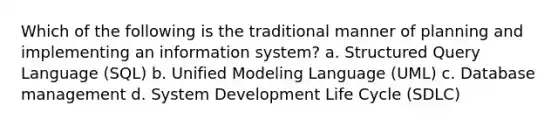 Which of the following is the traditional manner of planning and implementing an information system? a. Structured Query Language (SQL) b. Unified Modeling Language (UML) c. Database management d. System Development Life Cycle (SDLC)