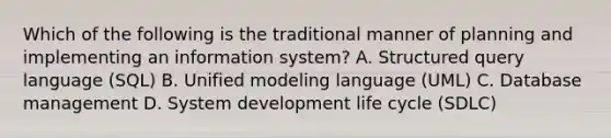 Which of the following is the traditional manner of planning and implementing an information system? A. Structured query language (SQL) B. Unified modeling language (UML) C. Database management D. System development life cycle (SDLC)