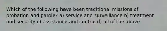 Which of the following have been traditional missions of probation and parole? a) service and surveillance b) treatment and security c) assistance and control d) all of the above