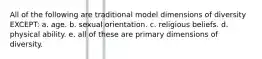 All of the following are traditional model dimensions of diversity EXCEPT: a. age. b. sexual orientation. c. religious beliefs. d. physical ability. e. all of these are primary dimensions of diversity.