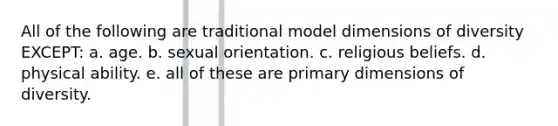 All of the following are traditional model dimensions of diversity EXCEPT: a. age. b. sexual orientation. c. religious beliefs. d. physical ability. e. all of these are primary dimensions of diversity.