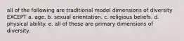 all of the following are traditional model dimensions of diversity EXCEPT a. age. b. sexual orientation. c. religious beliefs. d. physical ability. e. all of these are primary dimensions of diversity.