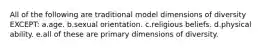 All of the following are traditional model dimensions of diversity EXCEPT: a.age. b.sexual orientation. c.religious beliefs. d.physical ability. e.all of these are primary dimensions of diversity.