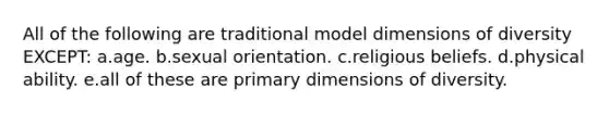 All of the following are traditional model dimensions of diversity EXCEPT: a.age. b.sexual orientation. c.religious beliefs. d.physical ability. e.all of these are primary dimensions of diversity.