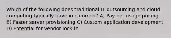 Which of the following does traditional IT outsourcing and cloud computing typically have in common? A) Pay per usage pricing B) Faster server provisioning C) Custom application development D) Potential for vendor lock-in