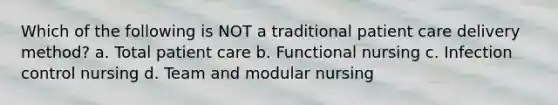 Which of the following is NOT a traditional patient care delivery method? a. Total patient care b. Functional nursing c. Infection control nursing d. Team and modular nursing