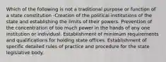 Which of the following is not a traditional purpose or function of a state constitution -Creation of the political institutions of the state and establishing the limits of their powers. Prevention of the concentration of too much power in the hands of any one institution or individual. Establishment of minimum requirements and qualifications for holding state offices. Establishment of specific detailed rules of practice and procedure for the state legislative body.