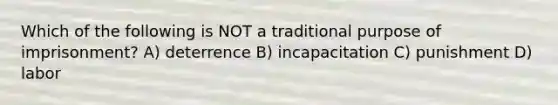 Which of the following is NOT a traditional purpose of imprisonment? A) deterrence B) incapacitation C) punishment D) labor