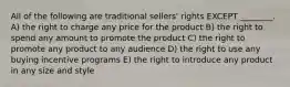 All of the following are traditional sellers' rights EXCEPT ________. A) the right to charge any price for the product B) the right to spend any amount to promote the product C) the right to promote any product to any audience D) the right to use any buying incentive programs E) the right to introduce any product in any size and style