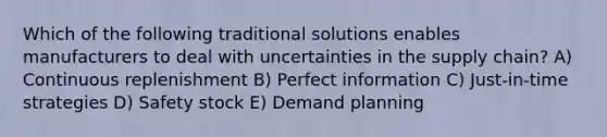 Which of the following traditional solutions enables manufacturers to deal with uncertainties in the supply chain? A) Continuous replenishment B) Perfect information C) Just-in-time strategies D) Safety stock E) Demand planning