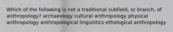 Which of the following is not a traditional subfield, or branch, of anthropology? archaeology cultural anthropology physical anthropology anthropological linguistics ethological anthropology