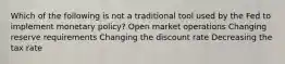 Which of the following is not a traditional tool used by the Fed to implement monetary policy? Open market operations Changing reserve requirements Changing the discount rate Decreasing the tax rate