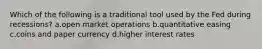 Which of the following is a traditional tool used by the Fed during recessions? a.open market operations b.quantitative easing c.coins and paper currency d.higher interest rates