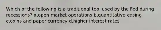 Which of the following is a traditional tool used by the Fed during recessions? a.open market operations b.quantitative easing c.coins and paper currency d.higher interest rates